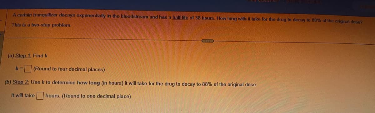 A certain tranquilizer decays exponentially in the bloodstream and has a half-life of 38 hours. How long with it take for the drug to decay to 88% of the original dose?
This is a two-step problem.
(a) Step 1: Find k
(Round to four decimal places)
(b) Step 2: Use k to determine how long (in hours) it will take for the drug to decay to 88% of the original dose.
It will take hours. (Round to one decimal place)
k=