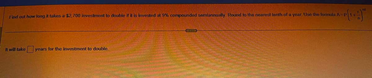 Find out how long it takes a $2,700 investment to double if it is invested at 9% compounded semiannually. Round to the nearest tenth of a year. Use the formula A=1
It will take years for the investment to double.