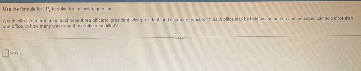 Use the formula for Pr to solve the following question.
A club with five members is to choose three officers: president, vice-president, and secretary-treasurer. If each office is to be held by one person and no person can hold more than
one office, in how many ways can those offices be filled?
ways
BREED