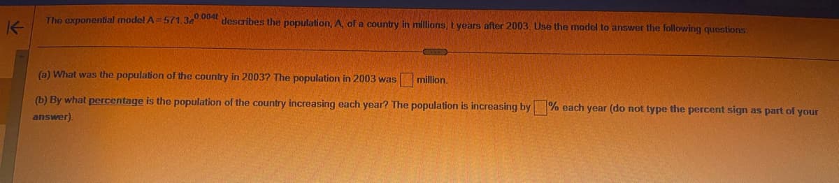 K
The exponential model A=571.3e0004 describes the population, A, of a country in millions, t years after 2003. Use the model to answer the following questions:
(a) What was the population of the country in 2003? The population in 2003 was
(b) By what percentage is the population of the country increasing each year? The population is increasing by
answer).
million.
% each year (do not type the percent sign as part of your