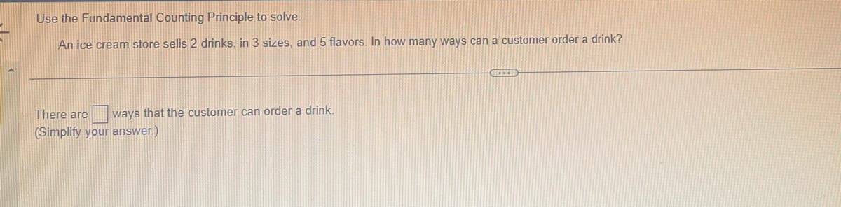 Use the Fundamental Counting Principle to solve.
An ice cream store sells 2 drinks, in 3 sizes, and 5 flavors. In how many ways can a customer order a drink?
There are ways that the customer can order a drink.
(Simplify your answer.)