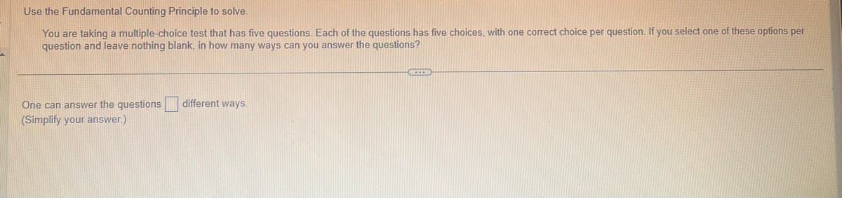 Use the Fundamental Counting Principle to solve.
You are taking a multiple-choice test that has five questions. Each of the questions has five choices, with one correct choice per question. If you select one of these options per
question and leave nothing blank, in how many ways can you answer the questions?
One can answer the questions
(Simplify your answer.)
different ways.
HERED