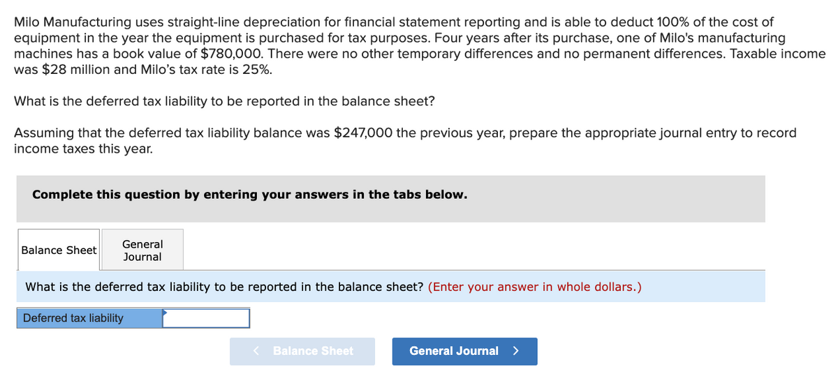 Milo Manufacturing uses straight-line depreciation for financial statement reporting and is able to deduct 100% of the cost of
equipment in the year the equipment is purchased for tax purposes. Four years after its purchase, one of Milo's manufacturing
machines has a book value of $780,000. There were no other temporary differences and no permanent differences. Taxable income
was $28 million and Milo's tax rate is 25%.
What is the deferred tax liability to be reported in the balance sheet?
Assuming that the deferred tax liability balance was $247,000 the previous year, prepare the appropriate journal entry to record
income taxes this year.
Complete this question by entering your answers in the tabs below.
General
Balance Sheet
Journal
What is the deferred tax liability to be reported in the balance sheet? (Enter your answer in whole dollars.)
Deferred tax liability
< Balance Sheet
General Journal >
