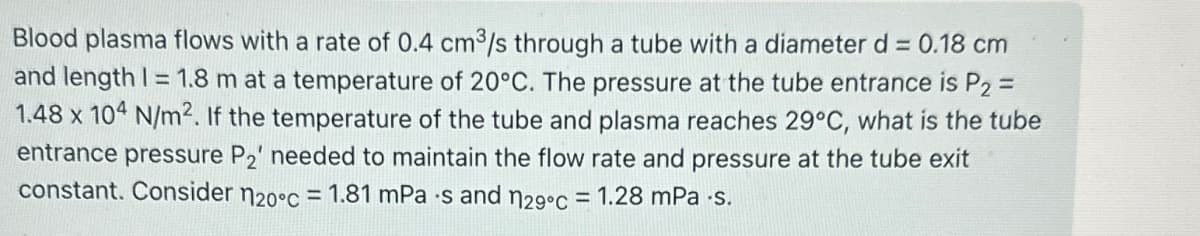 Blood plasma flows with a rate of 0.4 cm³/s through a tube with a diameter d = 0.18 cm
and length 1 = 1.8 m at a temperature of 20°C. The pressure at the tube entrance is P2 =
1.48 x 104 N/m2. If the temperature of the tube and plasma reaches 29°C, what is the tube
entrance pressure P2' needed to maintain the flow rate and pressure at the tube exit
constant. Consider 120°c = 1.81 mPa·s and n29°c = 1.28 mPa.s.