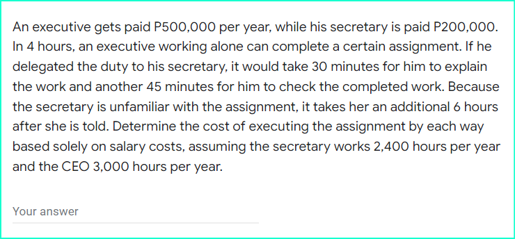 An executive gets paid P500,000 per year, while his secretary is paid P200,000.
In 4 hours, an executive working alone can complete a certain assignment. If he
delegated the duty to his secretary, it would take 30 minutes for him to explain
the work and another 45 minutes for him to check the completed work. Because
the secretary is unfamiliar with the assignment, it takes her an additional 6 hours
after she is told. Determine the cost of executing the assignment by each way
based solely on salary costs, assuming the secretary works 2,400 hours per year
and the CEO 3,000 hours per year.
Your answer