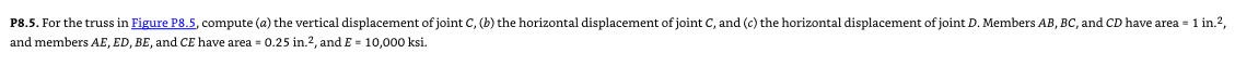 P8.5. For the truss in Figure P8.5, compute (a) the vertical displacement of joint C, (b) the horizontal displacement of joint C, and (c) the horizontal displacement of joint D. Members AB, BC, and CD have area = 1 in.²,
and members AE, ED, BE, and CE have area = 0.25 in.2, and E= 10,000 ksi.