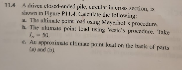 114 A driven closed-ended pile, circular in cross section, is
shown in Figure P11.4. Calculate the following:
a. The ultimate point load using Meyerhof's procedure.
b. The ultimate point load using Vesic's procedure. Take
I,, = 50.
e. An approximate ultimate point load on the basis of parts
(a) and (b).