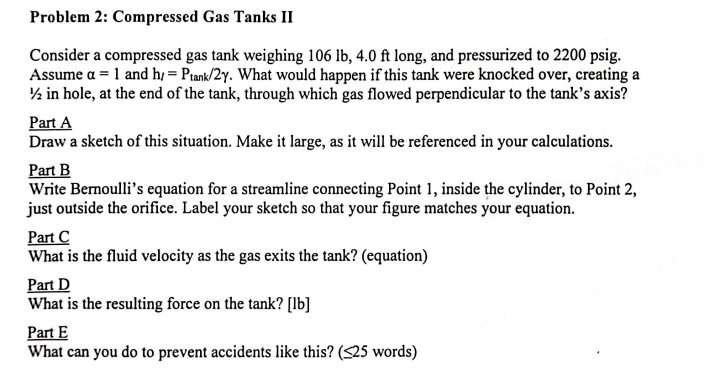 Problem 2: Compressed Gas Tanks II
Consider a compressed gas tank weighing 106 lb, 4.0 ft long, and pressurized to 2200 psig.
Assume a = 1 and h/= Ptank/2y. What would happen if this tank were knocked over, creating a
½ in hole, at the end of the tank, through which gas flowed perpendicular to the tank's axis?
Part A
Draw a sketch of this situation. Make it large, as it will be referenced in your calculations.
Part B
Write Bernoulli's equation for a streamline connecting Point 1, inside the cylinder, to Point 2,
just outside the orifice. Label your sketch so that your figure matches your equation.
Part C
What is the fluid velocity as the gas exits the tank? (equation)
Part D
What is the resulting force on the tank? [lb]
Part E
What can you do to prevent accidents like this? (<25 words)