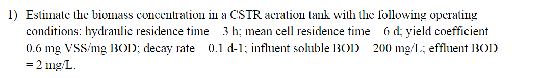 1) Estimate the biomass concentration in a CSTR aeration tank with the following operating
conditions: hydraulic residence time = 3 h; mean cell residence time = 6 d; yield coefficient =
0.6 mg VSS/mg BOD; decay rate = 0.1 d-1; influent soluble BOD = 200 mg/L; effluent BOD
= 2 mg/L.