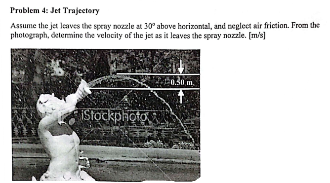 Problem 4: Jet Trajectory
Assume the jet leaves the spray nozzle at 30° above horizontal, and neglect air friction. From the
photograph, determine the velocity of the jet as it leaves the spray nozzle. [m/s]
iStockphoto
0.50 m.