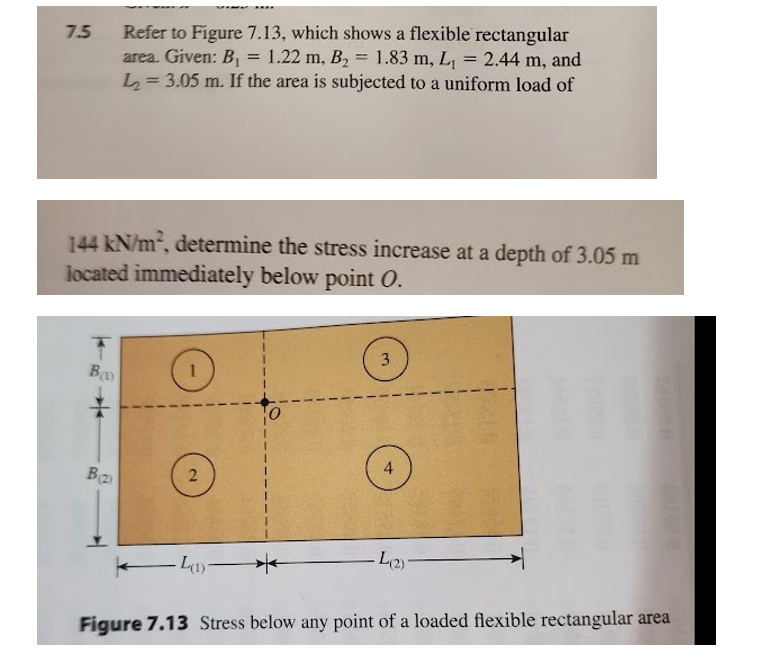 7.5
B(1)
Refer to Figure 7.13, which shows a flexible rectangular
area. Given: B₁ 1.22 m, B₂ 1.83 m, L₁ = 2.44 m, and
L₂= 3.05 m. If the area is subjected to a uniform load of
144 kN/m², determine the stress increase at a depth of 3.05 m
located immediately below point O.
B(2)
2
=
(1)-
3
4
L(2)-
Figure 7.13 Stress below any point of a loaded flexible rectangular area