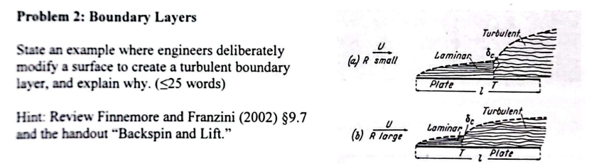 Problem 2: Boundary Layers
State an example where engineers deliberately
modify a surface to create a turbulent boundary
layer, and explain why. (25 words)
Hint: Review Finnemore and Franzini (2002) §9.7
and the handout "Backspin and Lift."
(a) A small
(6) R large
Laminar
Plate
Laminar
Turbulent
de
Turbulent
TI
Plate