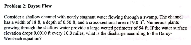 Problem 2: Bayou Flow
Consider a shallow channel with nearly stagnant water flowing through a swamp. The channel
has a width of 18 ft, a depth of 0.50 ft, and a cross-sectional area of 9.0 ft². Numerous plants
growing through the shallow water provide a large wetted perimeter of 54 ft. If the water surface
elevation drops 0.0010 ft every 10.0 miles, what is the discharge according to the Darcy-
Weisbach equation?