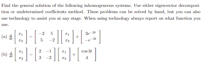Find the general solution of the following inhomogeneous systems. Use either eigenvector decomposi-
tion or undetermined coefficients method. These problems can be solved by hand, but you can also
use technology to assist you at any stage. When using technology always report on what function you
use.
**BHRAIBHS]
-2 5
5 -2
(a)
=
(b)
+
=
2 -1
**[G]HBKH[**]
3 -2
3e
+
-2t
cos 3t