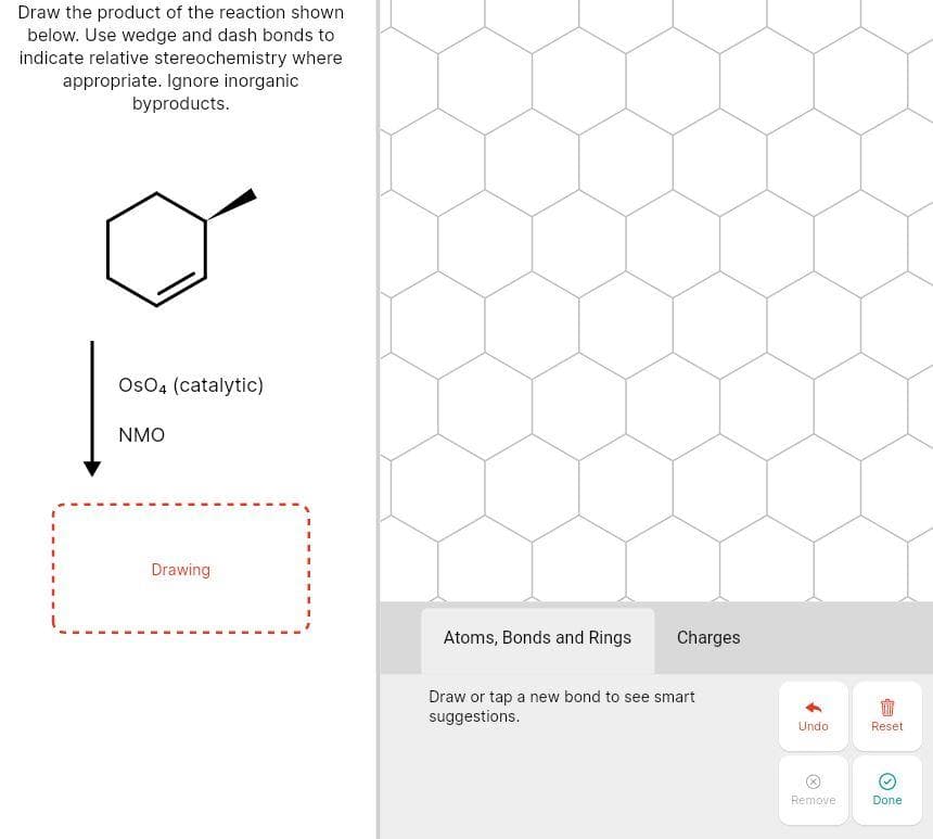 Draw the product of the reaction shown
below. Use wedge and dash bonds to
indicate relative stereochemistry where
appropriate. Ignore inorganic
byproducts.
Os04 (catalytic)
NMO
Drawing
Atoms, Bonds and Rings
Charges
Draw or tap a new bond to see smart
suggestions.
Undo
Reset
Remove
Done
