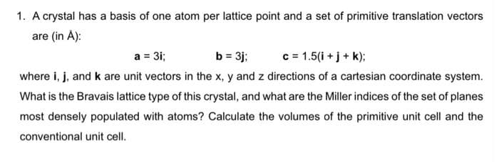 1. A crystal has a basis of one atom per lattice point and a set of primitive translation vectors
are (in À):
b = 3j:
where i, j, and k are unit vectors in the x, y and z directions of a cartesian coordinate system.
a = 3i;
c = 1.5(i + j + k);
What is the Bravais lattice type of this crystal, and what are the Miller indices of the set of planes
most densely populated with atoms? Calculate the volumes of the primitive unit cell and the
conventional unit cell.
