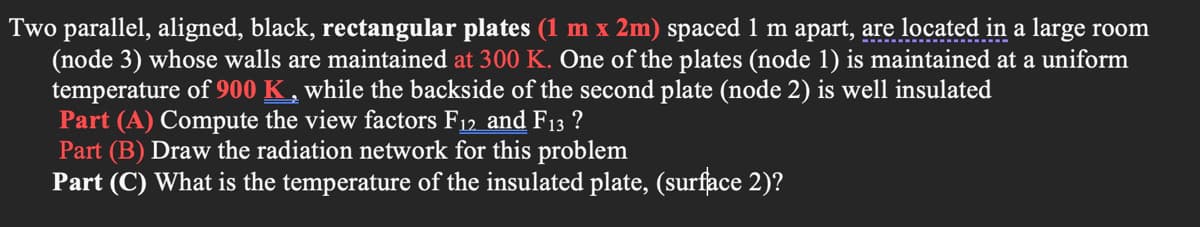 Two parallel, aligned, black, rectangular plates (1 m x 2m) spaced 1 m apart, are located in a large room
(node 3) whose walls are maintained at 300 K. One of the plates (node 1) is maintained at a uniform
temperature of 900 K , while the backside of the second plate (node 2) is well insulated
Part (A) Compute the view factors F12 and F13 ?
Part (B) Draw the radiation network for this problem
Part (C) What is the temperature of the insulated plate, (surface 2)?
