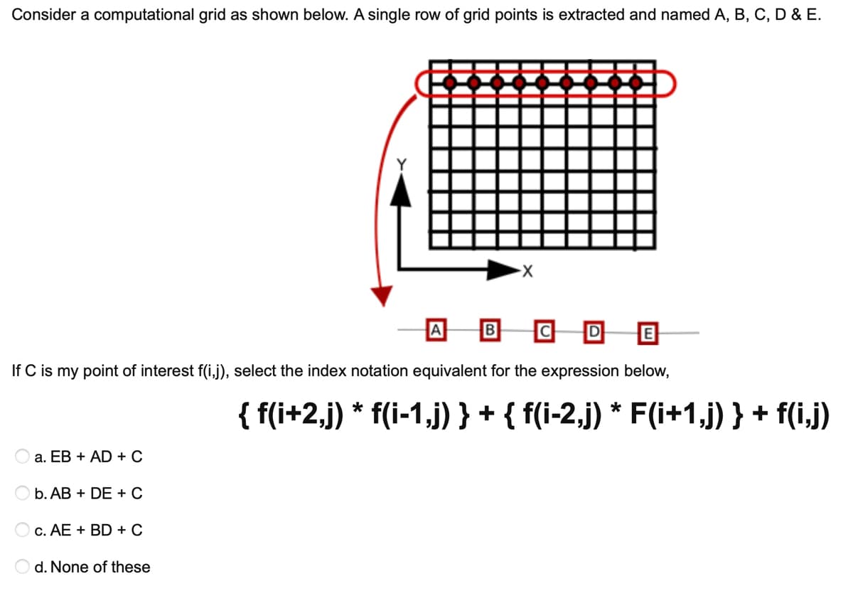 Consider a computational grid as shown below. A single row of grid points is extracted and named A, B, C, D & E.
X-
B
D
If C is my point of interest f(i,j), select the index notation equivalent for the expression below,
{ f(i+2,j) * f(i-1,j) } + { f(i-2,j) * F(i+1,j) } + f(i,j)
a. EB + AD + C
b. AB + DE + C
O c. AE + BD + C
O d. None of these
