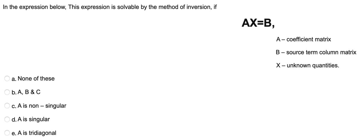 In the expression below, This expression is solvable by the method of inversion, if
AX=B,
A- coefficient matrix
B- source term column matrix
X- unknown quantities.
a. None of these
Оb. А, В & C
O c. A is non – singular
O d. A is singular
e. A is tridiagonal
