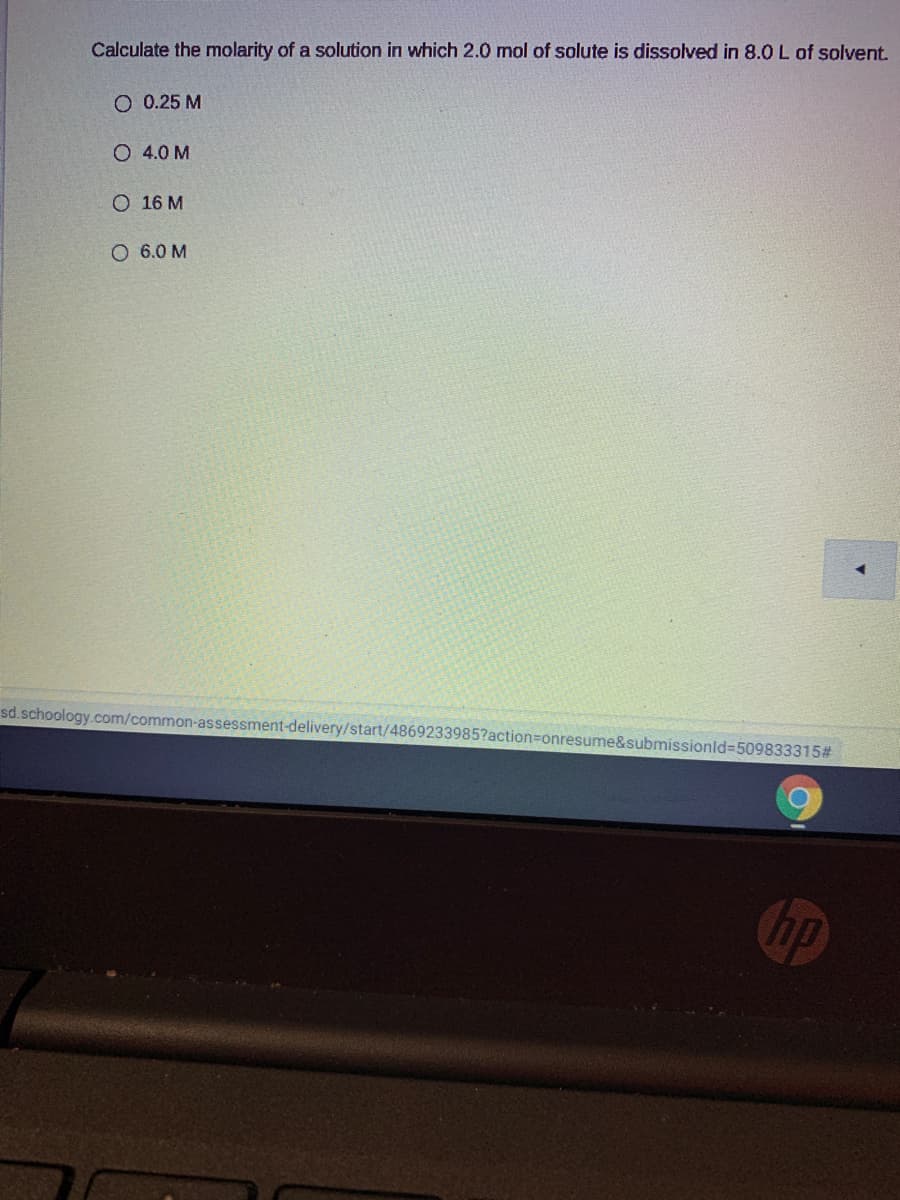 Calculate the molarity of a solution in which 2.0 mol of solute is dissolved in 8.0 L of solvent.
O 0.25 M
O 4.0 M
O 16 M
O 6.0 M
sd.schoology.com/common-assessment-delivery/start/4869233985?action%3Donresume&submissionld%-509833315#
hp
