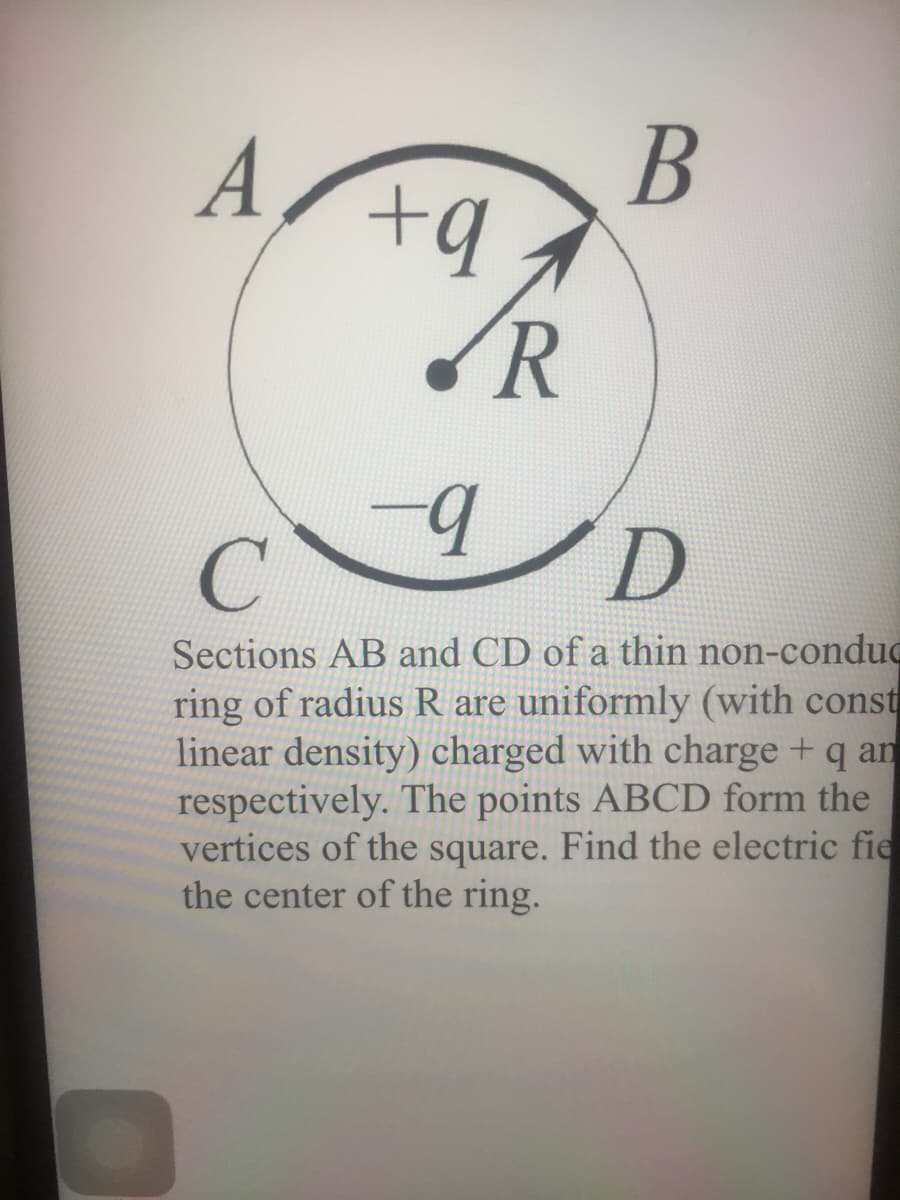A
В
R
-
Sections AB and CD of a thin non-conduc
ring of radius R are uniformly (with const
linear density) charged with charge + q an
respectively. The points ABCD form the
vertices of the square. Find the electric fie
the center of the ring.

