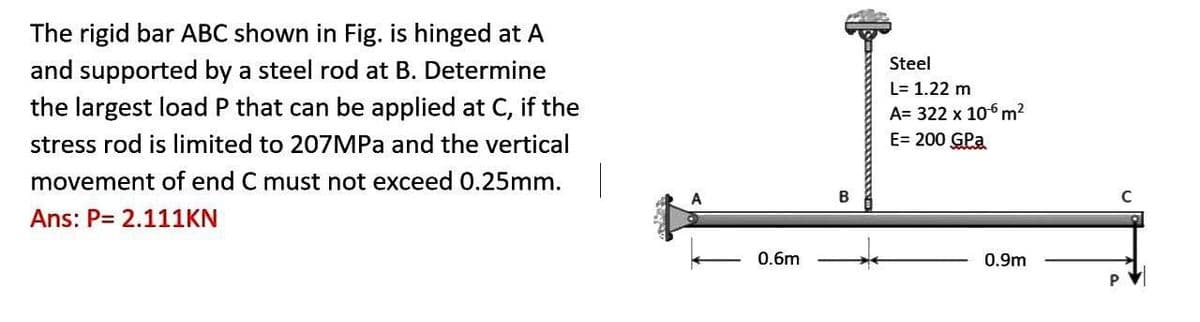 The rigid bar ABC shown in Fig. is hinged at A
and supported by a steel rod at B. Determine
the largest load P that can be applied at C, if the
stress rod is limited to 207MPa and the vertical
movement of end C must not exceed 0.25mm.
Ans: P= 2.111KN
0.6m
Steel
L= 1.22 m
A= 322 x 106 m²
E= 200 GPa
0.9m
P