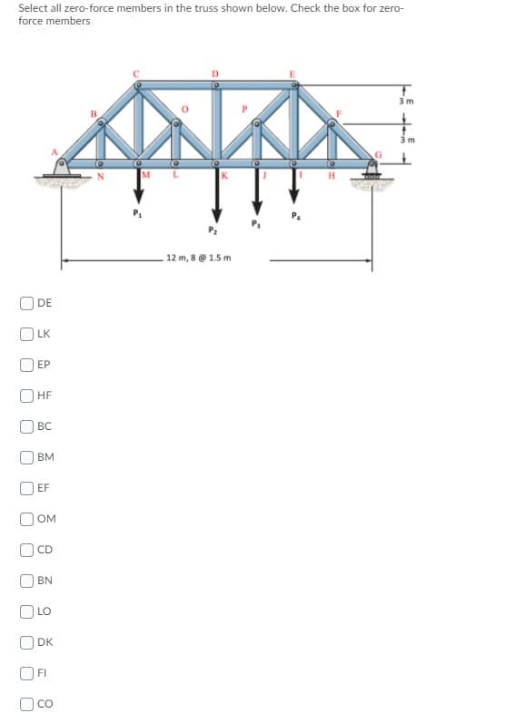 Select all zero-force members in the truss shown below. Check the box for zero-
force members
3 m
3 m
12 m, 8 @ 1.5 m
DE
O LK
ЕР
O HF
O BC
BM
EF
OM
CD
BN
LO
O DK
FI
O co
