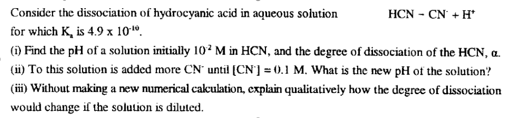Consider the dissociation of hydrocyanic acid in aqueous solution
HCN - CN + H*
for which K, is 4.9 x 101°.
(i) Find the pH of a solution initially 102 M in HCN, and the degree of dissociation of the HCN, a.
(ii) To this solution is added more CN' until [CN'] = (0.1 M. What is the new pH of the solution?
(ii) Without making a new numerical cakculation, explain qualitatively how the degree of dissociation
would change if the solution is diluted.
