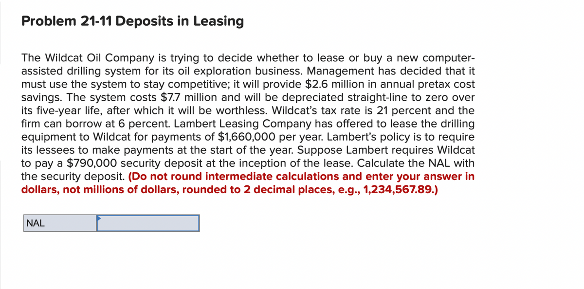 Problem 21-11 Deposits in Leasing
The Wildcat Oil Company is trying to decide whether to lease or buy a new computer-
assisted drilling system for its oil exploration business. Management has decided that it
must use the system to stay competitive; it will provide $2.6 million in annual pretax cost
savings. The system costs $7.7 million and will be depreciated straight-line to zero over
its five-year life, after which it will be worthless. Wildcat's tax rate is 21 percent and the
firm can borrow at 6 percent. Lambert Leasing Company has offered to lease the drilling
equipment to Wildcat for payments of $1,660,000 per year. Lambert's policy is to require
its lessees to make payments at the start of the year. Suppose Lambert requires Wildcat
to pay a $790,000 security deposit at the inception of the lease. Calculate the NAL with
the security deposit. (Do not round intermediate calculations and enter your answer in
dollars, not millions of dollars, rounded to 2 decimal places, e.g., 1,234,567.89.)
NAL