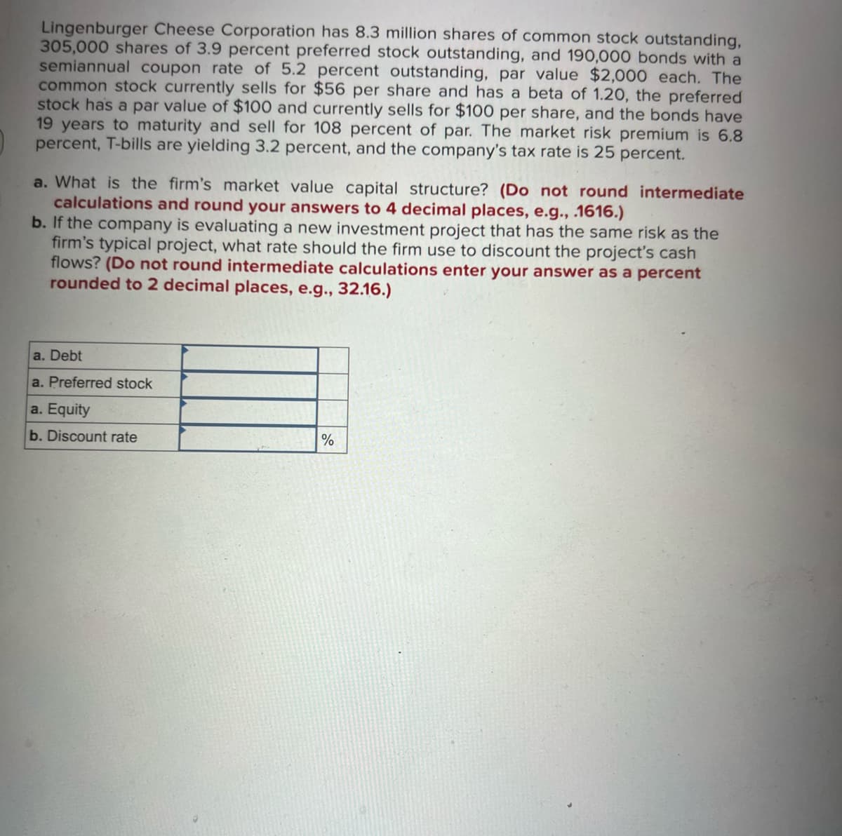 Lingenburger Cheese Corporation has 8.3 million shares of common stock outstanding,
305,000 shares of 3.9 percent preferred stock outstanding, and 190,000 bonds with a
semiannual coupon rate of 5.2 percent outstanding, par value $2,000 each. The
common stock currently sells for $56 per share and has a beta of 1.20, the preferred
stock has a par value of $100 and currently sells for $100 per share, and the bonds have
19 years to maturity and sell for 108 percent of par. The market risk premium is 6.8
percent, T-bills are yielding 3.2 percent, and the company's tax rate is 25 percent.
a. What is the firm's market value capital structure? (Do not round intermediate
calculations and round your answers to 4 decimal places, e.g., .1616.)
b. If the company is evaluating a new investment project that has the same risk as the
firm's typical project, what rate should the firm use to discount the project's cash
flows? (Do not round intermediate calculations enter your answer as a percent
rounded to 2 decimal places, e.g., 32.16.)
a. Debt
a. Preferred stock
a. Equity
b. Discount rate
%