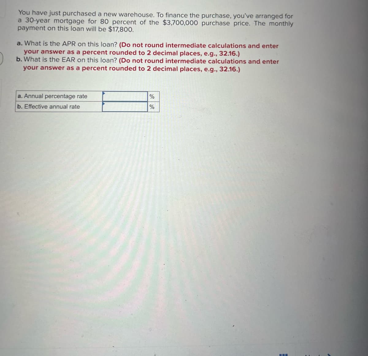 You have just purchased a new warehouse. To finance the purchase, you've arranged for
a 30-year mortgage for 80 percent of the $3,700,000 purchase price. The monthly
payment on this loan will be $17,800.
a. What is the APR on this loan? (Do not round intermediate calculations and enter
your answer as a percent rounded to 2 decimal places, e.g., 32.16.)
b. What is the EAR on this loan? (Do not round intermediate calculations and enter
your answer as a percent rounded to 2 decimal places, e.g., 32.16.)
a. Annual percentage rate
b. Effective annual rate
%
%