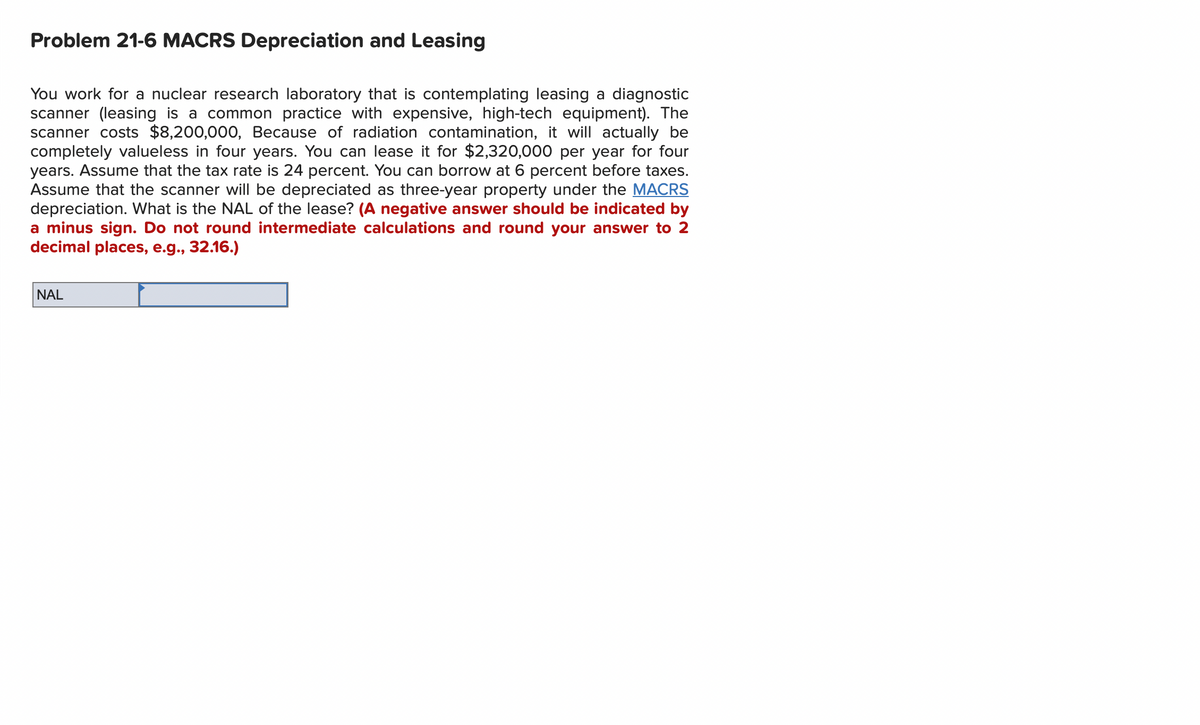 Problem 21-6 MACRS Depreciation and Leasing
You work for a nuclear research laboratory that is contemplating leasing a diagnostic
scanner (leasing is a common practice with expensive, high-tech equipment). The
scanner costs $8,200,000, Because of radiation contamination, it will actually be
completely valueless in four years. You can lease it for $2,320,000 per year for four
years. Assume that the tax rate is 24 percent. You can borrow at 6 percent before taxes.
Assume that the scanner will be depreciated as three-year property under the MACRS
depreciation. What is the NAL of the lease? (A negative answer should be indicated by
a minus sign. Do not round intermediate calculations and round your answer to 2
decimal places, e.g., 32.16.)
NAL