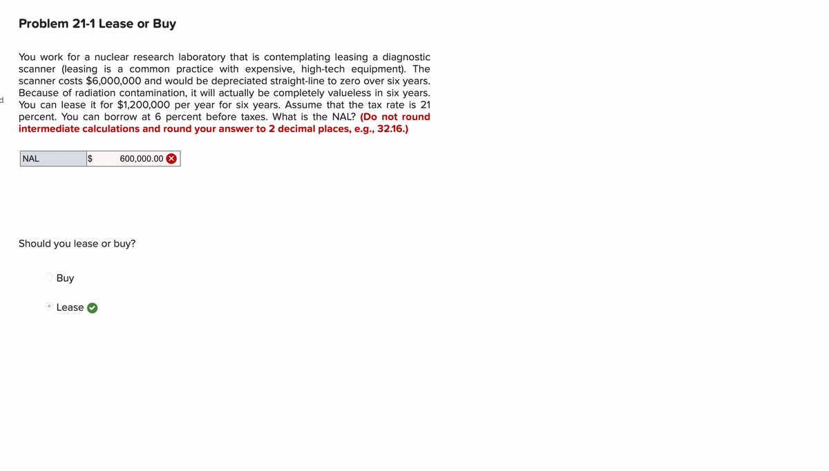 d
Problem 21-1 Lease or Buy
You work for a nuclear research laboratory that is contemplating leasing a diagnostic
scanner (leasing is a common practice with expensive, high-tech equipment). The
scanner costs $6,000,000 and would be depreciated straight-line to zero over six years.
Because of radiation contamination, it will actually be completely valueless in six years.
You can lease it for $1,200,000 per year for six years. Assume that the tax rate is 21
percent. You can borrow at 6 percent before taxes. What is the NAL? (Do not round
intermediate calculations and round your answer to 2 decimal places, e.g., 32.16.)
NAL
$
600,000.00 X
Should you lease or buy?
Buy
Lease