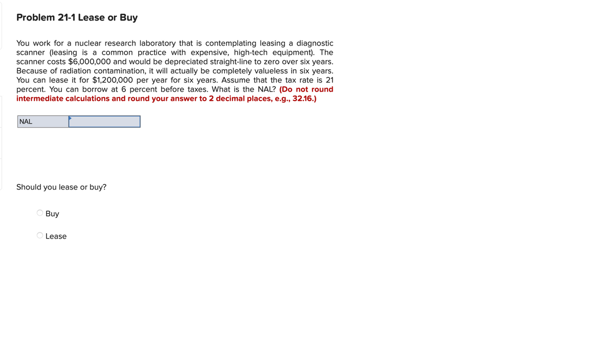 Problem 21-1 Lease or Buy
You work for a nuclear research laboratory that is contemplating leasing a diagnostic
scanner (leasing is a common practice with expensive, high-tech equipment). The
scanner costs $6,000,000 and would be depreciated straight-line to zero over six years.
Because of radiation contamination, it will actually be completely valueless in six years.
You can lease it for $1,200,000 per year for six years. Assume that the tax rate is 21
percent. You can borrow at 6 percent before taxes. What is the NAL? (Do not round
intermediate calculations and round your answer to 2 decimal places, e.g., 32.16.)
NAL
Should you lease or buy?
Buy
Lease