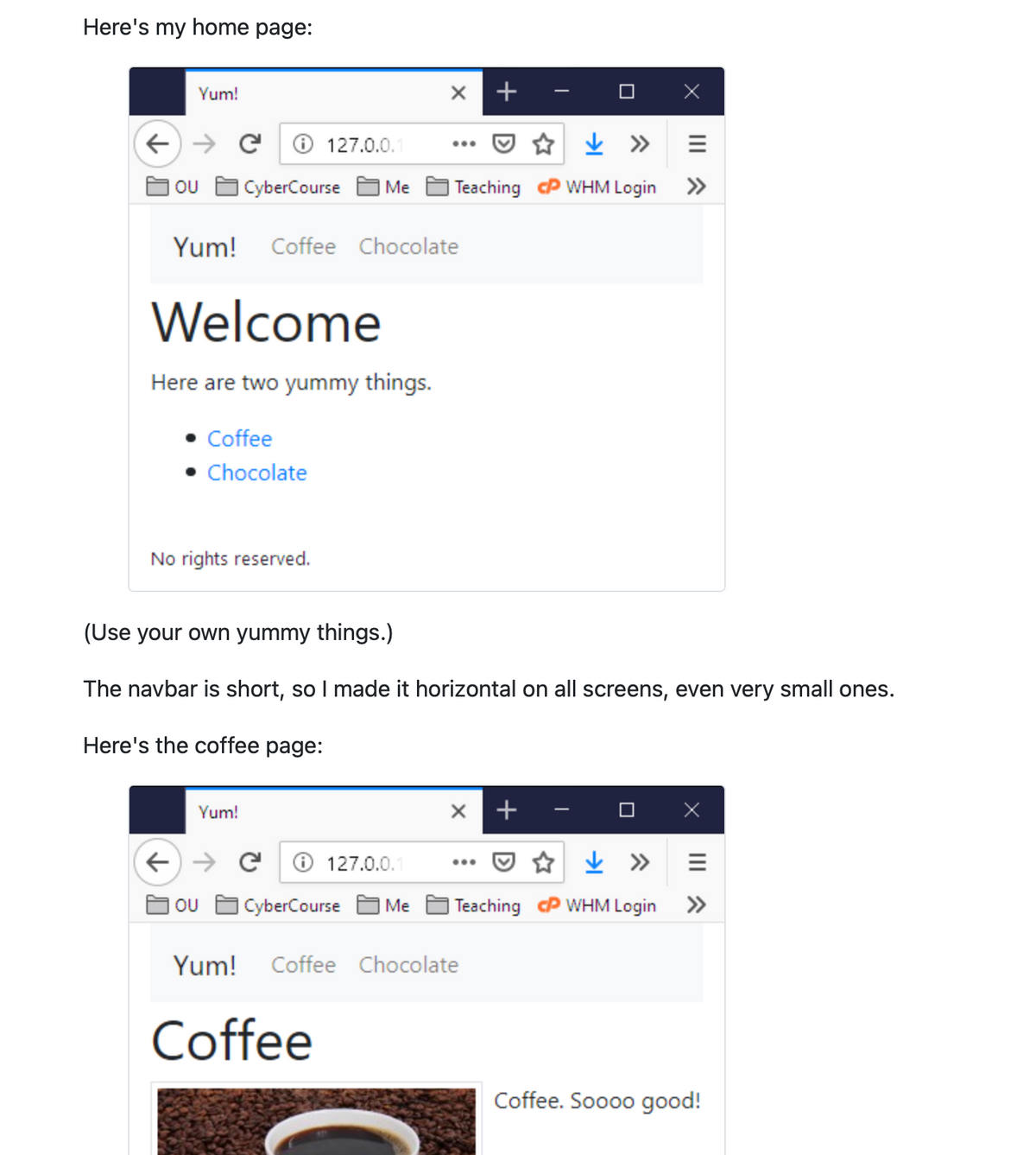 Here's my home page:
Yum!
← → C Ⓒ 127.0.0.1
OU
CyberCourse Me
Yum! Coffee Chocolate
Welcome
Here are two yummy things.
• Coffee
• Chocolate
No rights reserved.
Yum!
← → C Ⓒ 127.0.0.1
OU
+
Teaching
(Use your own yummy things.)
The navbar is short, so I made it horizontal on all screens, even very small ones.
Here's the coffee page:
Yum! Coffee Chocolate
Coffee
CyberCourse Me Teaching
+
↓ »
WHM Login
III ^
↓ »
WHM Login
»
III ^
»
Coffee. Soooo good!