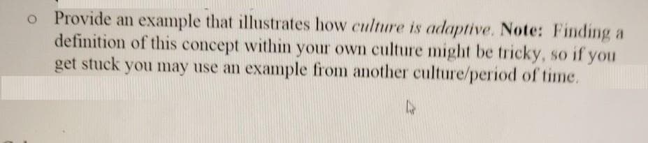 o Provide an example that illustrates how culture is adaptive. Note: Finding a
definition of this concept within your own culture might be tricky, so if you
get stuck you may use an example from another culture/period of time.
