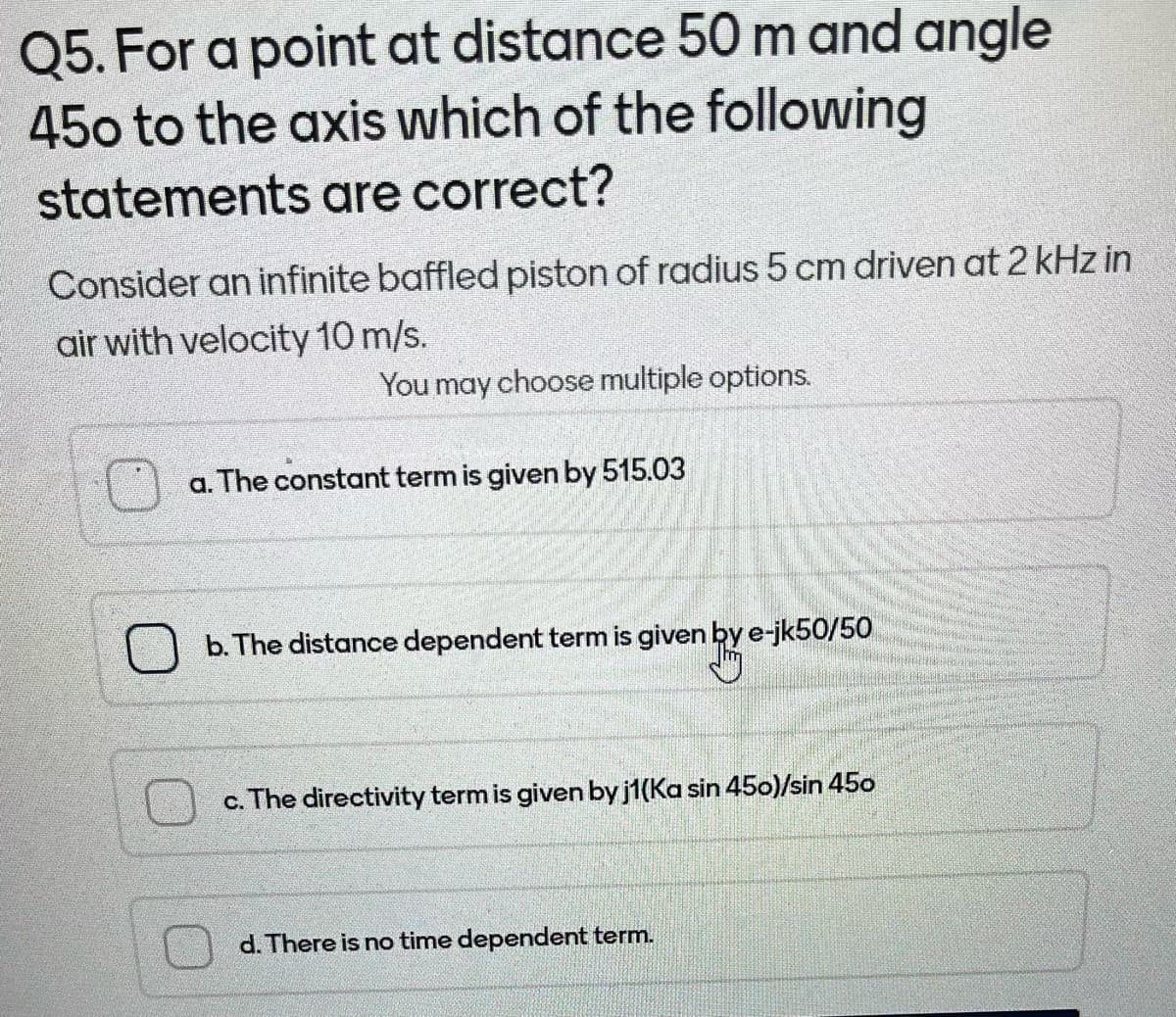 Q5. For a point at distance 50 m and angle
450 to the axis which of the following
statements are correct?
Consider an infinite baffled piston of radius 5 cm driven at 2 kHz in
air with velocity 10 m/s.
You may choose multiple options.
a. The constant term is given by 515.03
b. The distance dependent term is given by e-jk50/50
c. The directivity term is given by j1(Ka sin 450)/sin 450
d. There is no time dependent term.