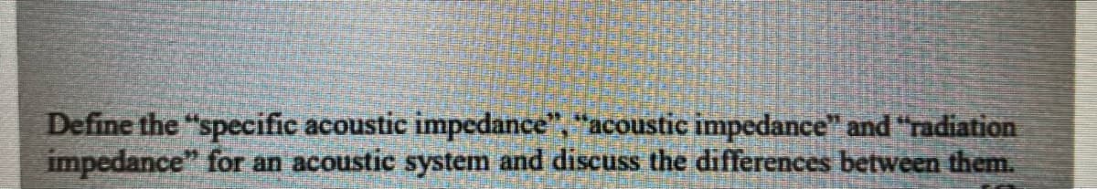 Define the "specific acoustic impedance", "acoustic impedance" and "radiation
impedance" for an acoustic system and discuss the differences between them.