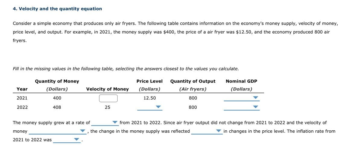 4. Velocity and the quantity equation
Consider a simple economy that produces only air fryers. The following table contains information on the economy's money supply, velocity of money,
price level, and output. For example, in 2021, the money supply was $400, the price of a air fryer was $12.50, and the economy produced 800 air
fryers.
Fill in the missing values in the following table, selecting the answers closest to the values you calculate.
Year
2021
2022
Quantity of Money
(Dollars)
400
408
Velocity of Money
The money supply grew at a rate of
money
2021 to 2022 was
25
Price Level
(Dollars)
12.50
Quantity of Output
(Air fryers)
800
800
Nominal GDP
(Dollars)
from 2021 to 2022. Since air fryer output did not change from 2021 to 2022 and the velocity of
the change in the money supply was reflected
in changes in the price level. The inflation rate from
