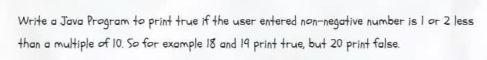 Write a Java Program to print true if the user entered non-negative number is 1 or 2 less
than a multiple of 10. So for example 18 and 19 print true, but 20 print false.