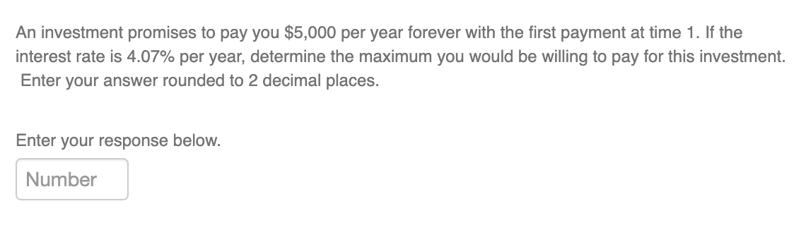 An investment promises to pay you $5,000 per year forever with the first payment at time 1. If the
interest rate is 4.07% per year, determine the maximum you would be willing to pay for this investment.
Enter your answer rounded to 2 decimal places.
Enter your response below.
Number