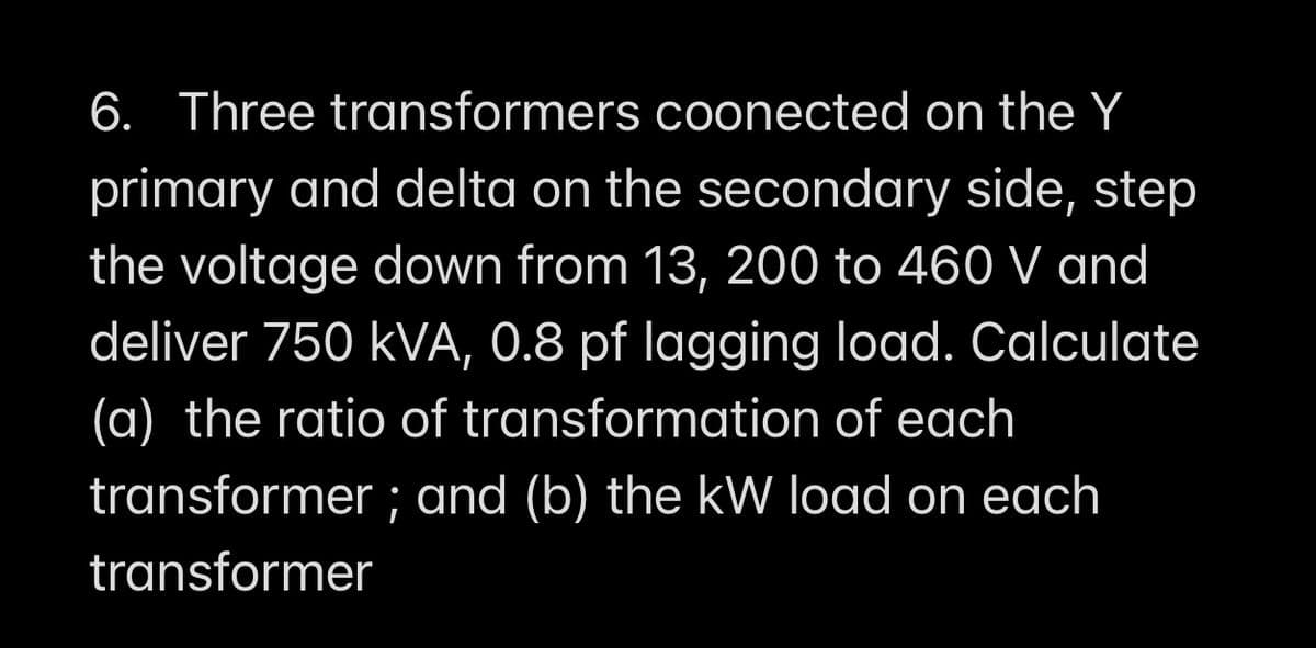 6. Three transformers coonected on the Y
primary and delta on the secondary side, step
the voltage down from 13, 200 to 460 V and
deliver 750 kVA, 0.8 pf lagging load. Calculate
(a) the ratio of transformation of each
transformer ; and (b) the kW load on each
transformer
