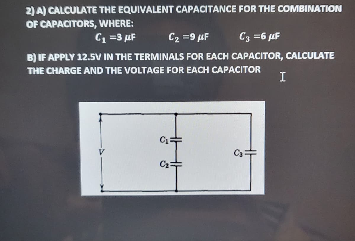2) A) CALCULATE THE EQUIVALENT CAPACITANCE FOR THE COMBINATION
OF CAPACITORS, WHERE:
C1 =3 µF
C2 =9 µF
C3 =6 µF
B) IF APPLY 12.5V IN THE TERMINALS FOR EACH CAPACITOR, CALCULATE
THE CHARGE AND THE VOLTAGE FOR EACH CAPACITOR
C13
C3
C2
