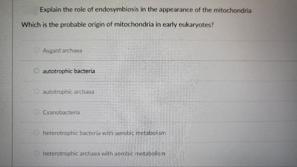 Explain the role of endosymbiosis in the appearance of the mitochondria
Which is the probable origin of mitochondria in early eukaryotes?
Asgard archaea
O autotrophic bacteria
autotrophic archaea
Cyanobacteria
heterotrophic bacteria with aerobic metabolism
heterotrophic archaea with aerobic metabolism