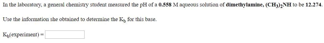 In the laboratory, a general chemistry student measured the pH of a 0.558 M aqueous solution of dimethylamine, (CH3)2NH to be 12.274.
Use the information she obtained to determine the K, for this base.
KL(experiment) =
