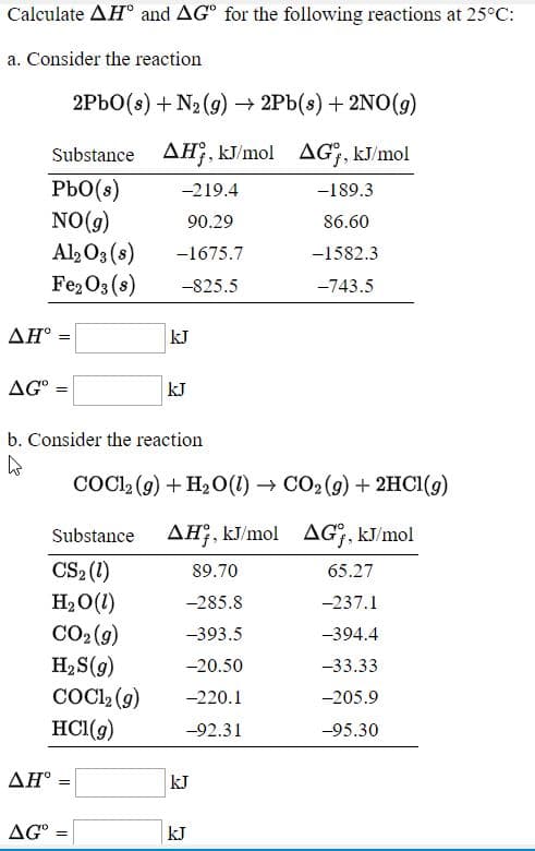 Calculate AH° and AG° for the following reactions at 25°C:
a. Consider the reaction
2PBO(s) + N2 (g) → 2Pb(s) + 2NO(9)
Substance AH, kJ/mol AG, kJ/mol
PbO(s)
NO(g)
Al2 O3 (s)
Fe2O3 (s)
-219.4
-189.3
90.29
86.60
-1675.7
-1582.3
-825.5
-743.5
ΔΗ-
kJ
AG°
kJ
b. Consider the reaction
COCI, (g) + H2O(1) → CO2 (9) + 2HC1(g)
Substance
AH;, kJ/mol
AG;, kJ/mol
CS2 (1)
H2O(1)
CO2 (9)
H2 S(9)
COC, (9)
HCI(g)
89.70
65.27
-285.8
-237.1
-393.5
-394.4
-20.50
-33.33
-220.1
-205.9
-92.31
-95.30
ΔΗ'
kJ
AG° :
kJ
