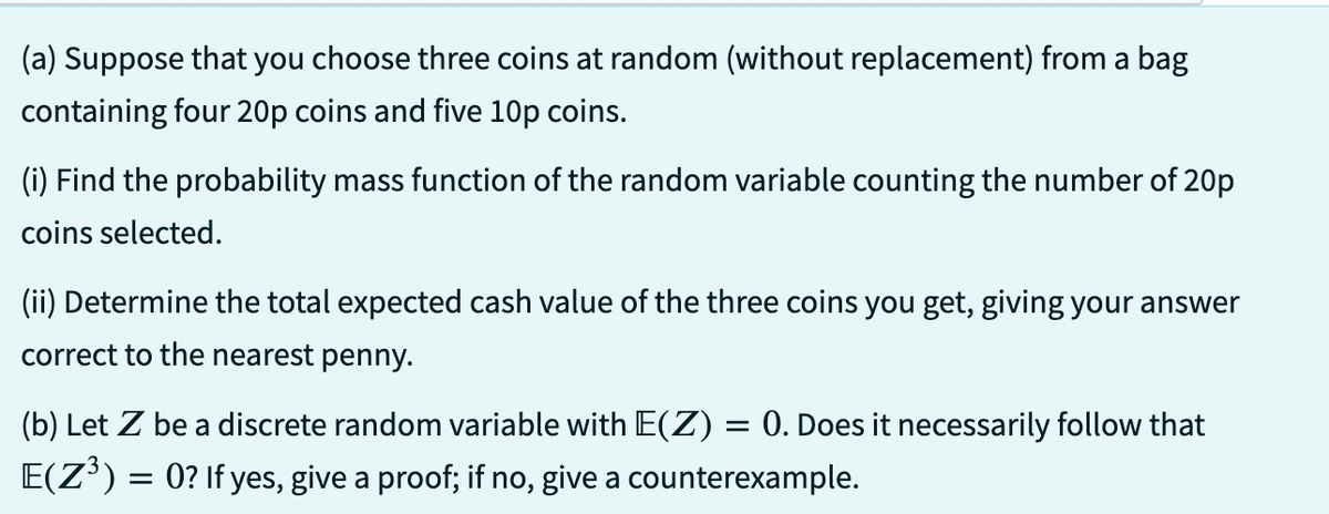 (a) Suppose that you choose three coins at random (without replacement) from a bag
containing four 20p coins and five 10p coins.
(i) Find the probability mass function of the random variable counting the number of 20p
coins selected.
(ii) Determine the total expected cash value of the three coins you get, giving your answer
correct to the nearest penny.
(b) Let Z be a discrete random variable with E(Z) = 0. Does it necessarily follow that
E(Z³) = 0? If yes, give a proof; if no, give a counterexample.
