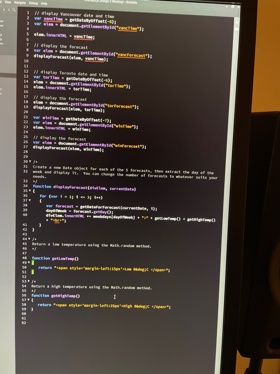 d View Navigate Debug Help
js
js
tm
1
// display Vancouver date and time
var vancTime = getDateByOffset(-8);
2
3 var elem = document.getElementById("vancTime");
4
elem.innerHTML = vancTime;
// display the forecast
var elem =
displayForecast (elem, vancTime);
6
7
9
10
11
12
13
14
21
24
22
**
15
16
..
17
// display the forecast
20
18 elem = document.getElementById("tor Forecast");
19 displayForecast (elem, torTime);
20
23
20
24
(Assign 5 Working) - Brackets
38
39
40
document.getElementById("vancForecast");
// display Toronto date and time
var torTime = getDateByOffset(-6);
elem = document.getElementById("tor Time");
elem.innerHTML = torTime;
25 // display the forecast
26
var elem = document.getElementById("winForecast");
27 displayForecast (elem, winTime);
28
20
29
30 ▼ /*
31
32
22
var winTime = getDateByoffset(-7);
var elem = document.getElementById("winTime");
elem.innerHTML = winTime;
33
34 function displayForecast (divElem, currentDate)
35 ▼ {
36
37 ▼
41
42 }
43
61
62
Create a new Date object for each of the 5 forecasts, then extract the day of the
week and display it. You can change the number of forecasts to whatever suits your
needs.
*/
57▼ {
58
59 }
60
for (var i= 1; i <= 3; i++)
{
44 ▼ /*
45
Return a low temperature using the Math.random method.
46 */
47
48 function getLowTemp()
49▼
var forecast = getDateForForecast (currentDate, i);
dayOfWeek
forecast.getDay();
divElem.innerHTML = weekdays [dayOfWeek] + ":" + getLowTemp() + getHighTemp()
+ "<br>";
}
50
51
52
53 ▼ /*
54
Return a high temperature using the Math.random method.
55 */
56 function getHighTemp()
return "<span style='margin-left: 15px'>Low e&deg; C </span>";
I
return "<span style='margin-left: 25px'>High e&deg; C </span>";