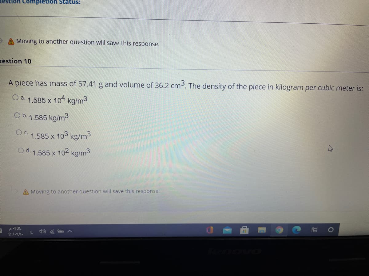 ompletion Status:
O A Moving to another question will save this response.
uestion 10
A piece has mass of 57.41 g and volume of 36.2 cm3. The density of the piece in kilogram per cubic meter is:
a. 1.585 x 104 kg/m3
O b.1.585 kg/m3
O C.
1.585 x 103 kg/m3
O d. 1.585 x 102 kg/m3
A Moving to another question will save this response.
pT:1E
