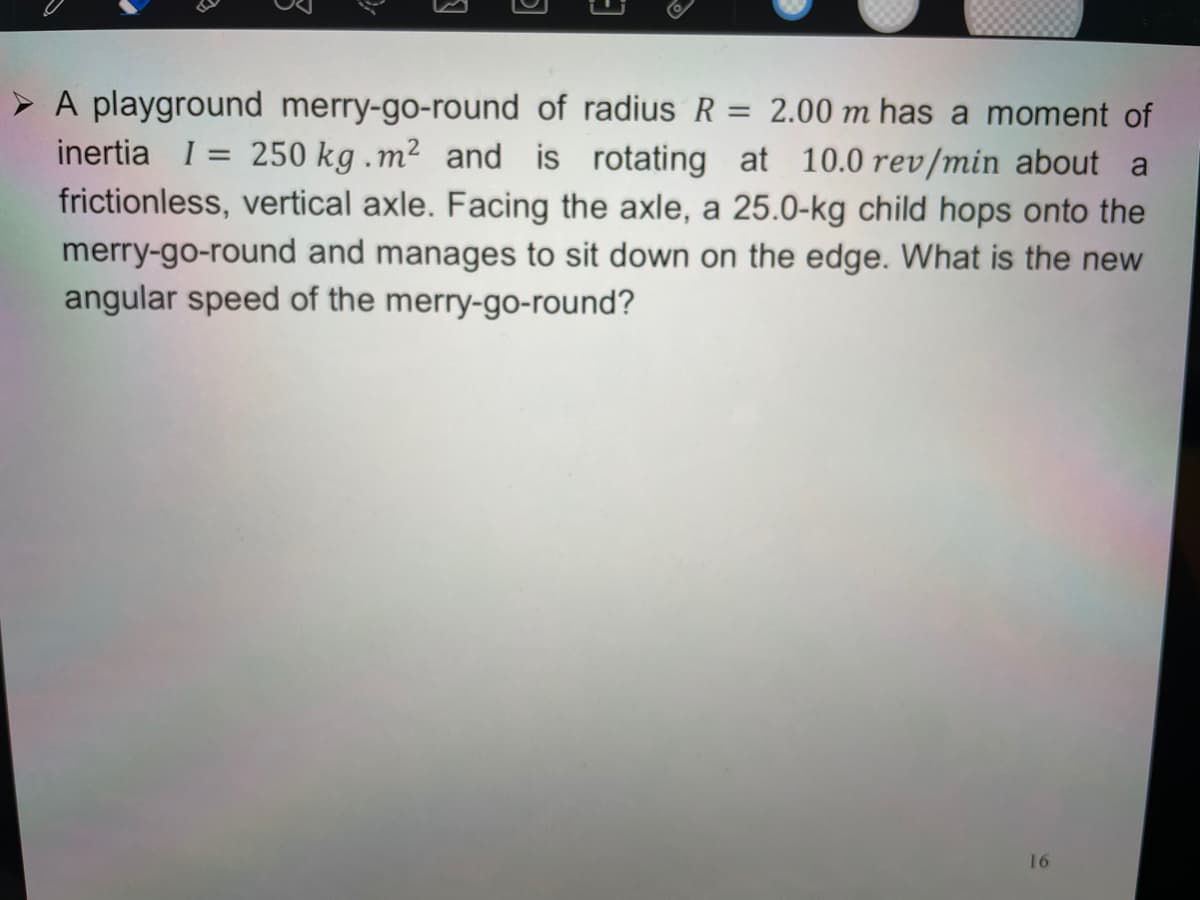 > A playground merry-go-round of radius R = 2.00 m has a moment of
inertia I =
frictionless, vertical axle. Facing the axle, a 25.0-kg child hops onto the
merry-go-round and manages to sit down on the edge. What is the new
angular speed of the merry-go-round?
250 kg .m2 and is rotating at 10.0 rev/min about a
16
